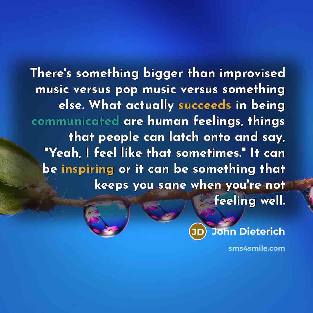 “There's something bigger than improvised music versus pop music versus something else. What actually succeeds in being communicated are human feelings, things that people can latch onto and say, "Yeah, I feel like that sometimes." It can be inspiring or it can be something that keeps you sane when…” quote by John Dieterich