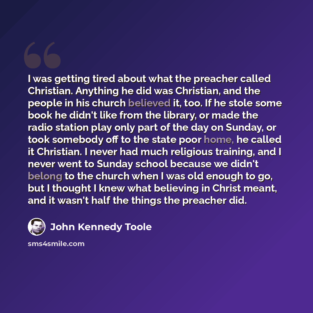 “I was getting tired about what the preacher called Christian. Anything he did was Christian, and the people in his church believed it, too. If he stole some book he didn't like from the library, or made the radio station play only part of the day on Sunday, or took somebody off to the state poor…” quote by John Kennedy Toole