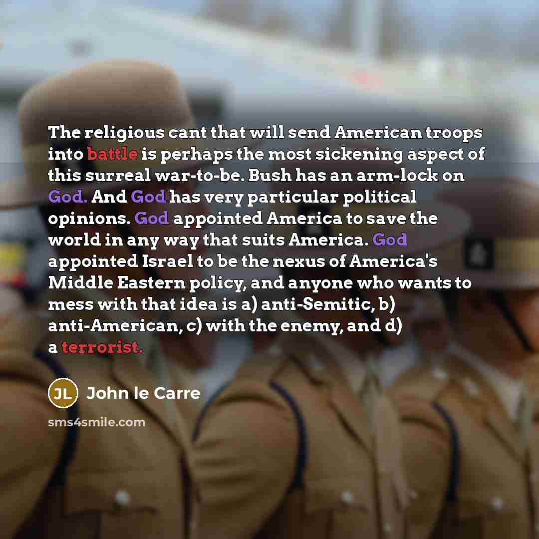 “The religious cant that will send American troops into battle is perhaps the most sickening aspect of this surreal war-to-be. Bush has an arm-lock on God. And God has very particular political opinions. God appointed America to save the world in any way that suits America. God appointed Israel to…” quote by John le Carre