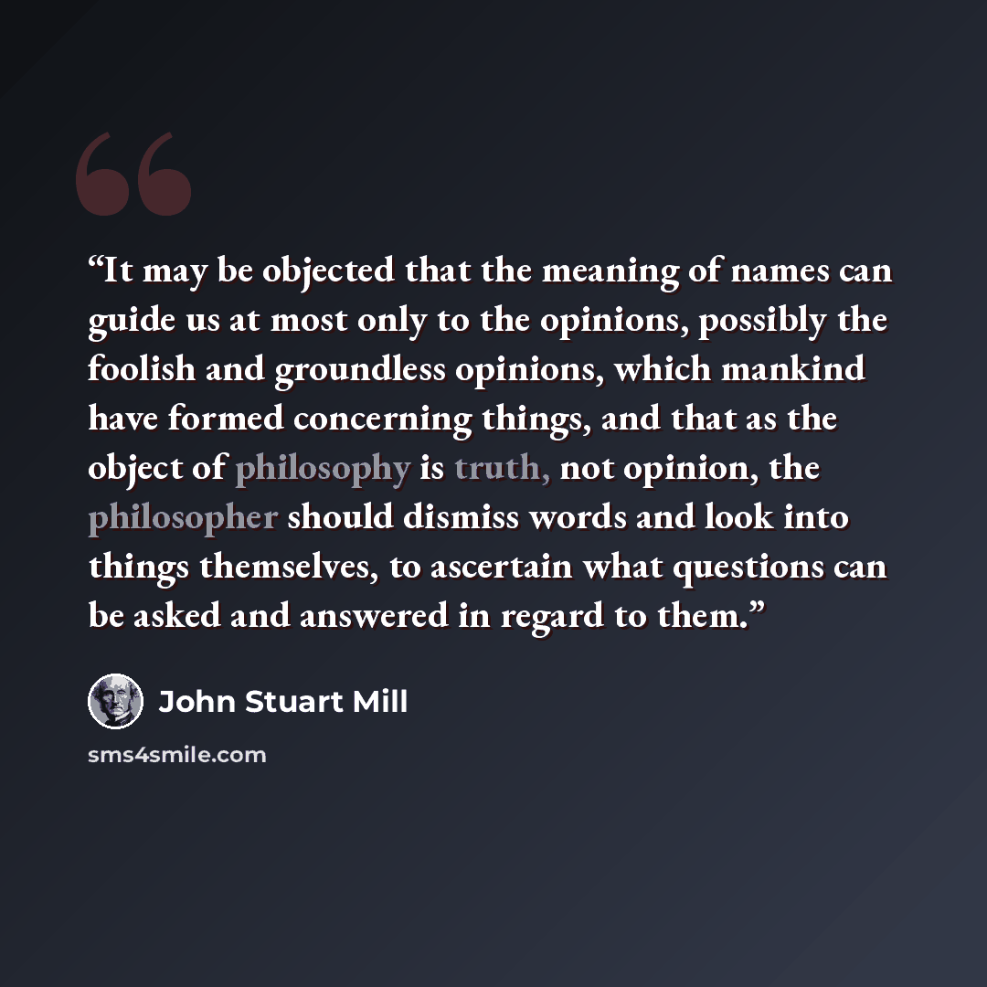 “It may be objected that the meaning of names can guide us at most only to the opinions, possibly the foolish and groundless opinions, which mankind have formed concerning things, and that as the object of philosophy is truth, not opinion, the philosopher should dismiss words and look into things…” quote by John Stuart Mill
