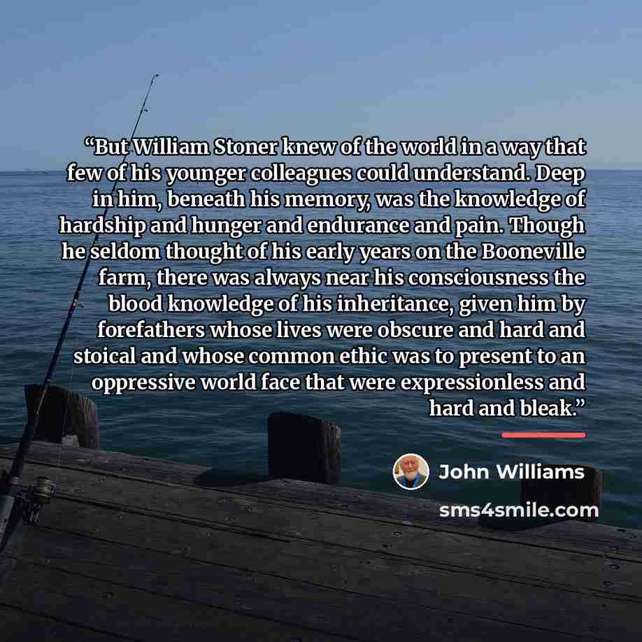 “But William Stoner knew of the world in a way that few of his younger colleagues could understand. Deep in him, beneath his memory, was the knowledge of hardship and hunger and endurance and pain. Though he seldom thought of his early years on the Booneville farm, there was always near his…” quote by John Williams
