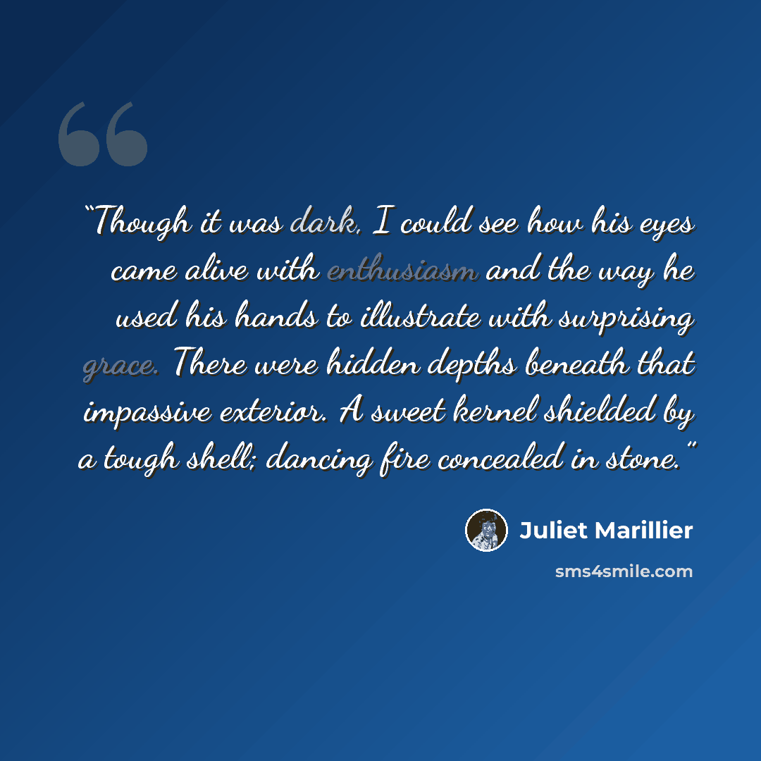 “Though it was dark, I could see how his eyes came alive with enthusiasm and the way he used his hands to illustrate with surprising grace. There were hidden depths beneath that impassive exterior. A sweet kernel shielded by a tough shell; dancing fire concealed in stone.” quote by Juliet Marillier