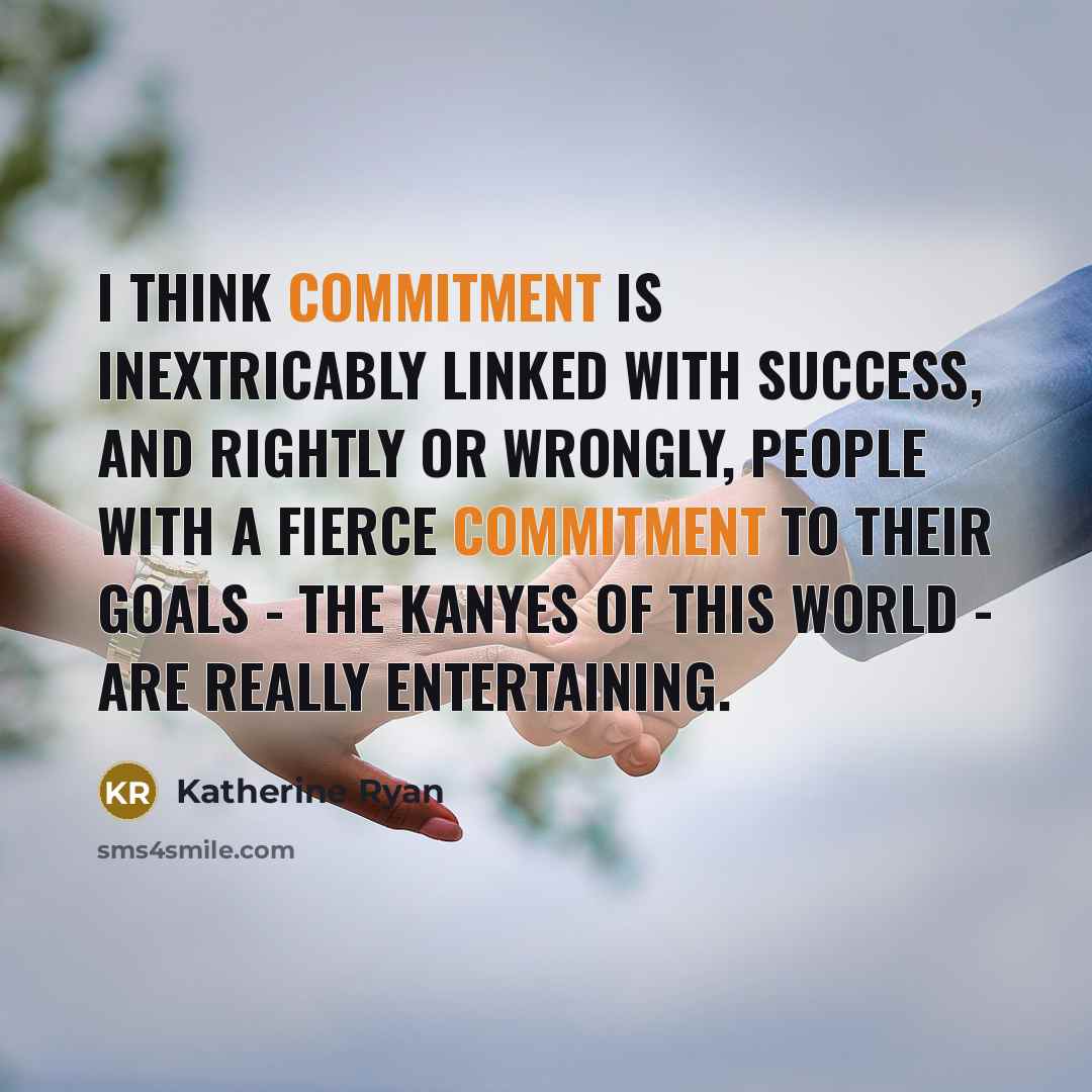 “I think commitment is inextricably linked with success, and rightly or wrongly, people with a fierce commitment to their goals - the Kanyes of this world - are really entertaining.” quote by Katherine Ryan