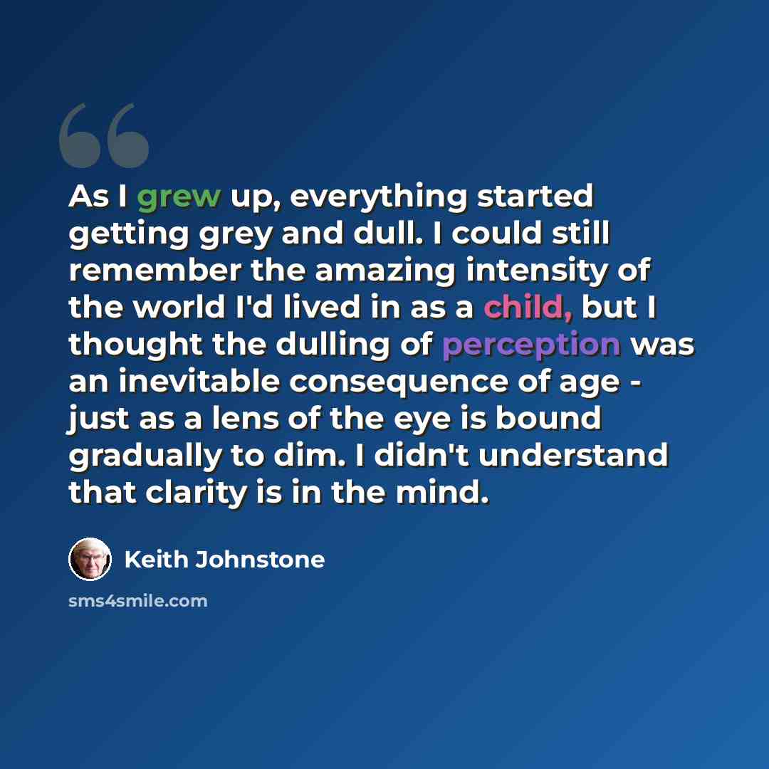 “As I grew up, everything started getting grey and dull. I could still remember the amazing intensity of the world I'd lived in as a child, but I thought the dulling of perception was an inevitable consequence of age - just as a lens of the eye is bound gradually to dim. I didn't understand that…” quote by Keith Johnstone