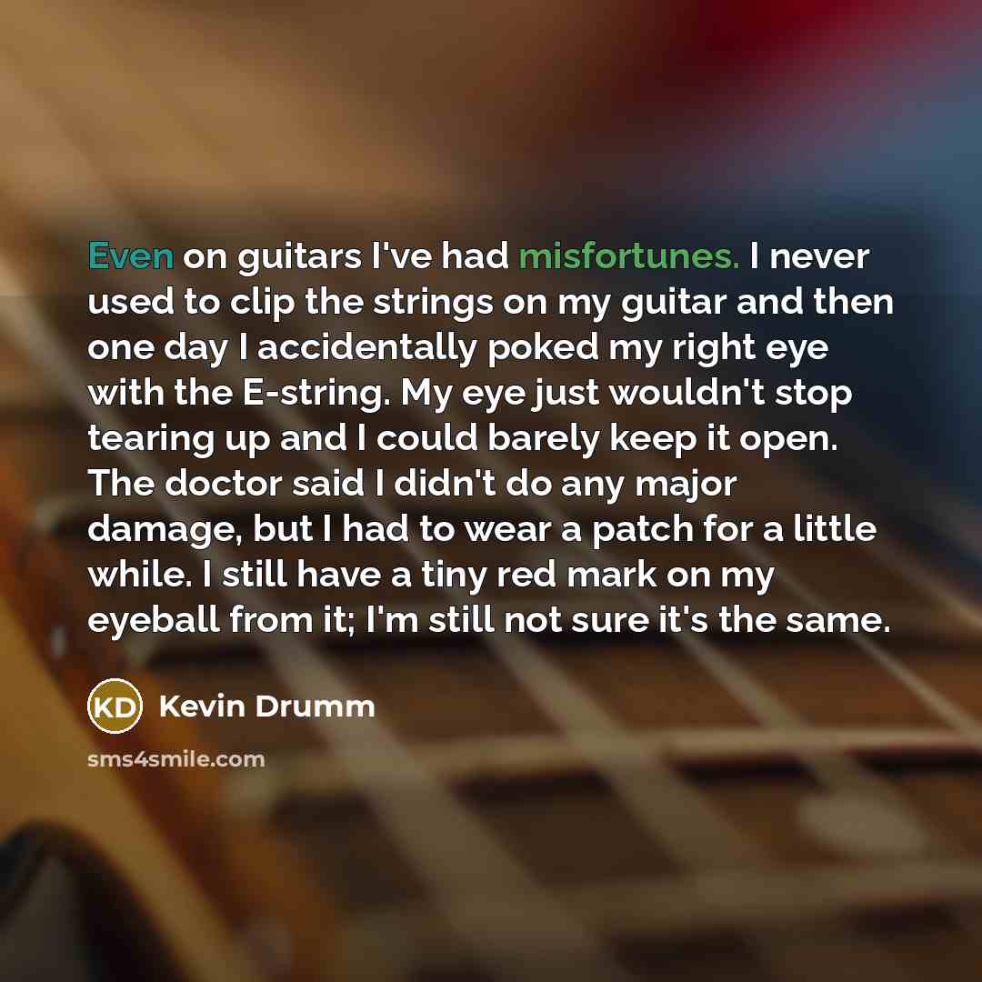 “Even on guitars I've had misfortunes. I never used to clip the strings on my guitar and then one day I accidentally poked my right eye with the E-string. My eye just wouldn't stop tearing up and I could barely keep it open. The doctor said I didn't do any major damage, but I had to wear a patch…” quote by Kevin Drumm