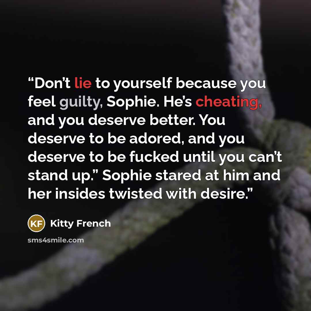 “Don’t lie to yourself because you feel guilty, Sophie. He’s cheating, and you deserve better. You deserve to be adored, and you deserve to be fucked until you can’t stand up.” Sophie stared at him and her insides twisted with desire.” quote by Kitty French