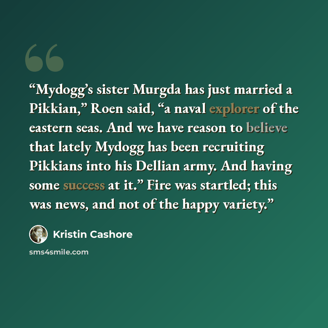 “Mydogg’s sister Murgda has just married a Pikkian,” Roen said, “a naval explorer of the eastern seas. And we have reason to believe that lately Mydogg has been recruiting Pikkians into his Dellian army. And having some success at it.” Fire was startled; this was news, and not of the happy variety.” quote by Kristin Cashore