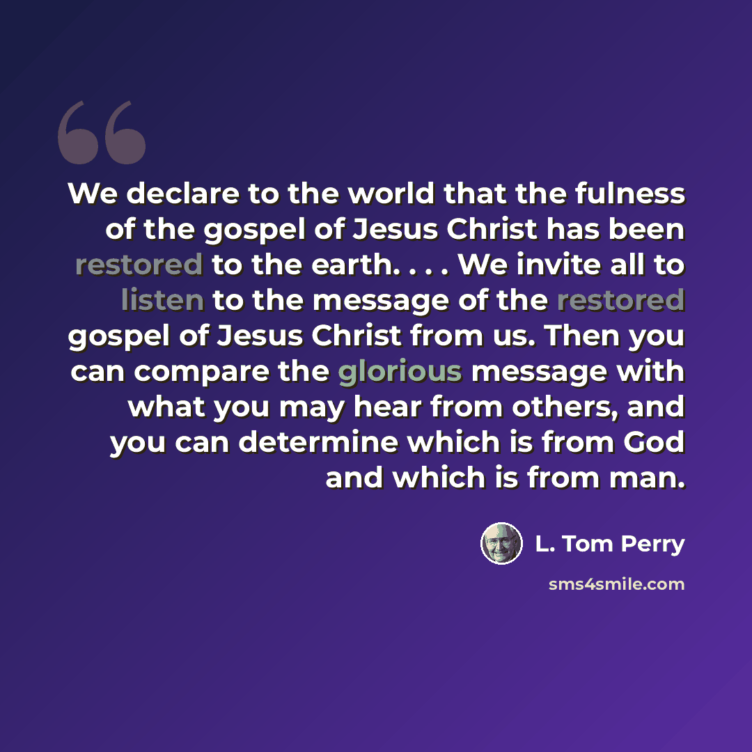 “We declare to the world that the fulness of the gospel of Jesus Christ has been restored to the earth. . . . We invite all to listen to the message of the restored gospel of Jesus Christ from us. Then you can compare the glorious message with what you may hear from others, and you can determine…” quote by L. Tom Perry