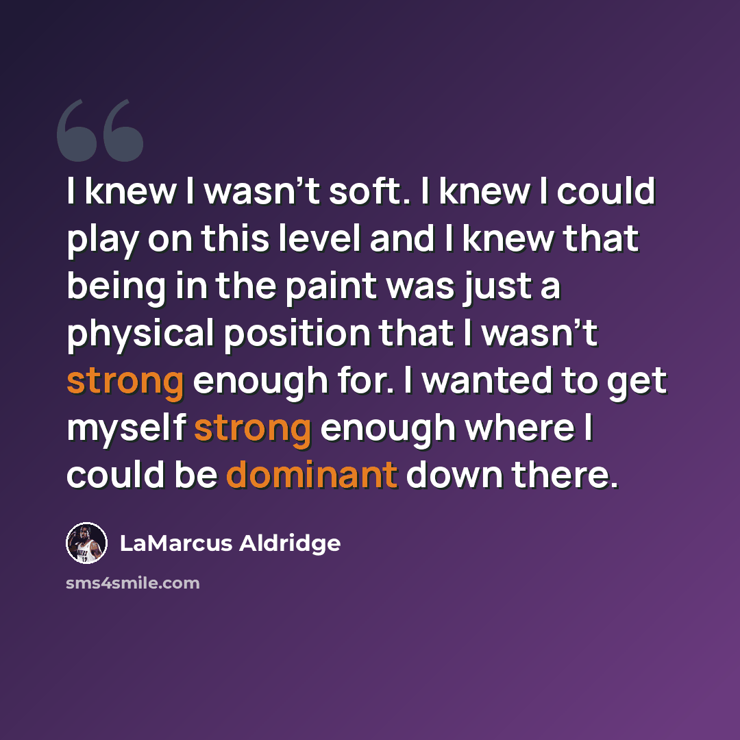 “I knew I wasn't soft. I knew I could play on this level and I knew that being in the paint was just a physical position that I wasn't strong enough for. I wanted to get myself strong enough where I could be dominant down there.” quote by LaMarcus Aldridge