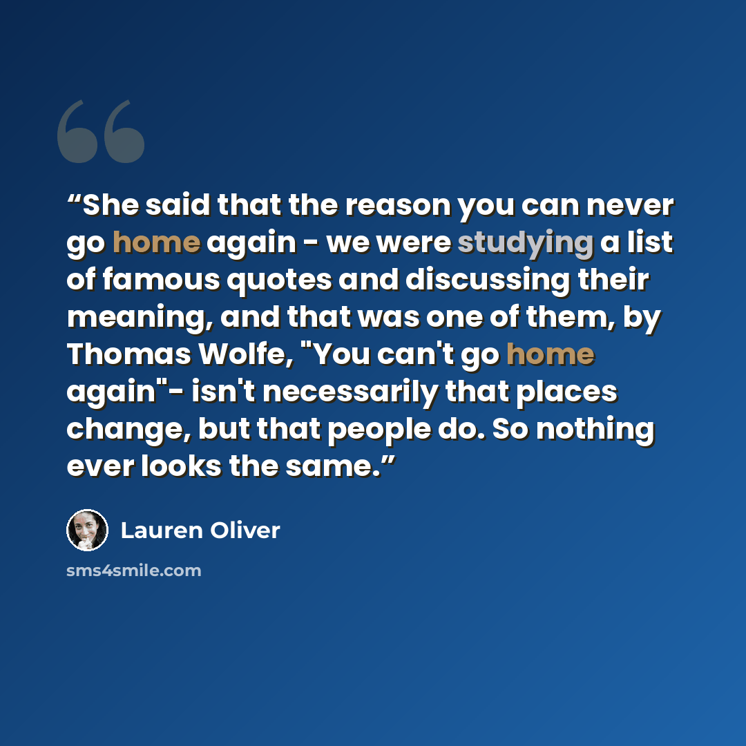 “She said that the reason you can never go home again - we were studying a list of famous quotes and discussing their meaning, and that was one of them, by Thomas Wolfe, "You can't go home again"- isn't necessarily that places change, but that people do. So nothing ever looks the same.” quote by Lauren Oliver