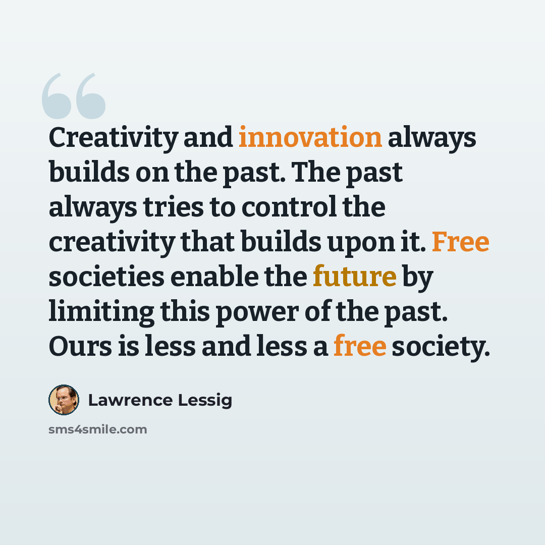 “Creativity and innovation always builds on the past. The past always tries to control the creativity that builds upon it. Free societies enable the future by limiting this power of the past. Ours is less and less a free society.” quote by Lawrence Lessig