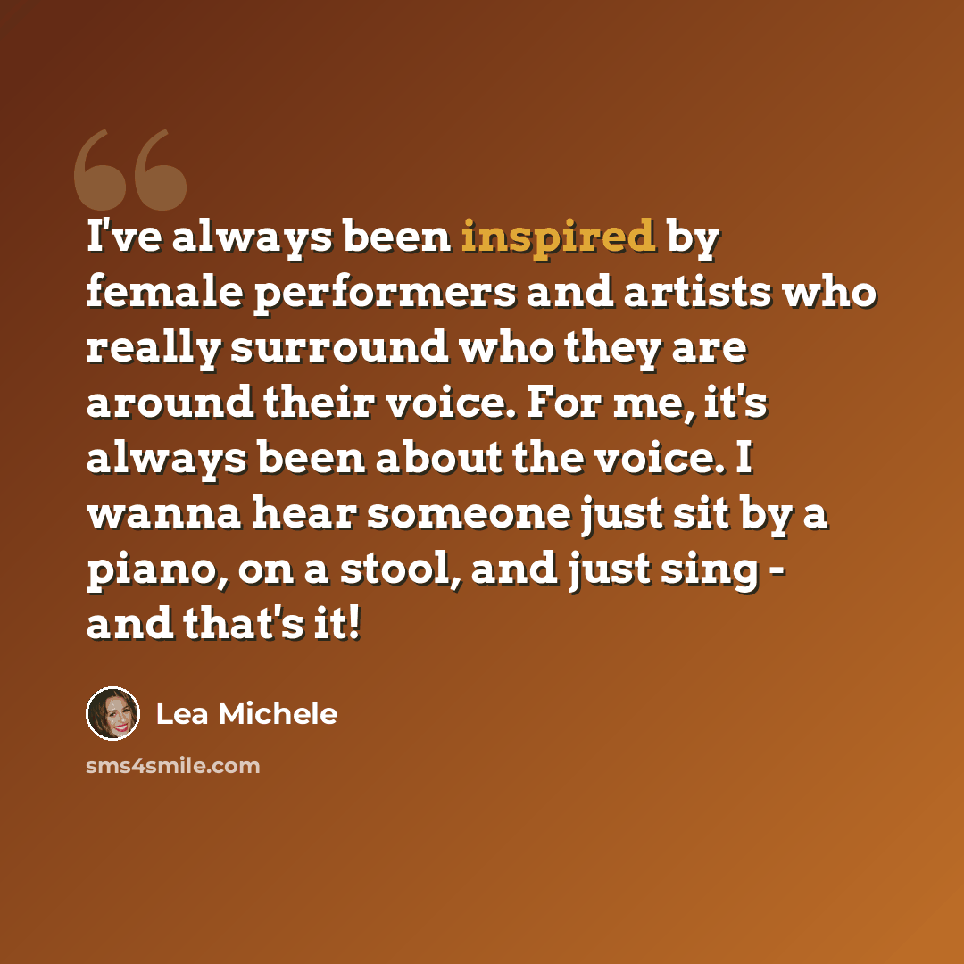 “I've always been inspired by female performers and artists who really surround who they are around their voice. For me, it's always been about the voice. I wanna hear someone just sit by a piano, on a stool, and just sing - and that's it!” quote by Lea Michele