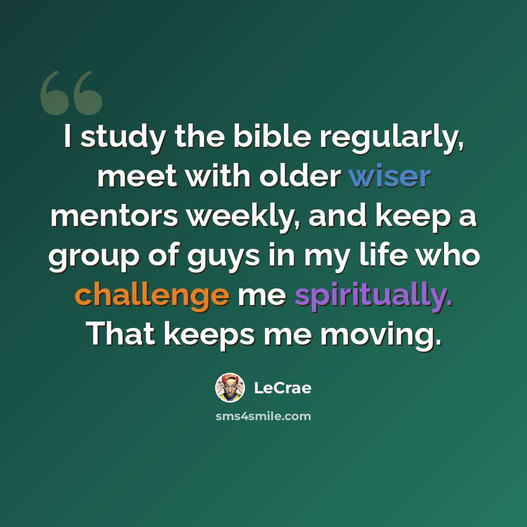 “I study the bible regularly, meet with older wiser mentors weekly, and keep a group of guys in my life who challenge me spiritually. That keeps me moving.” quote by LeCrae
