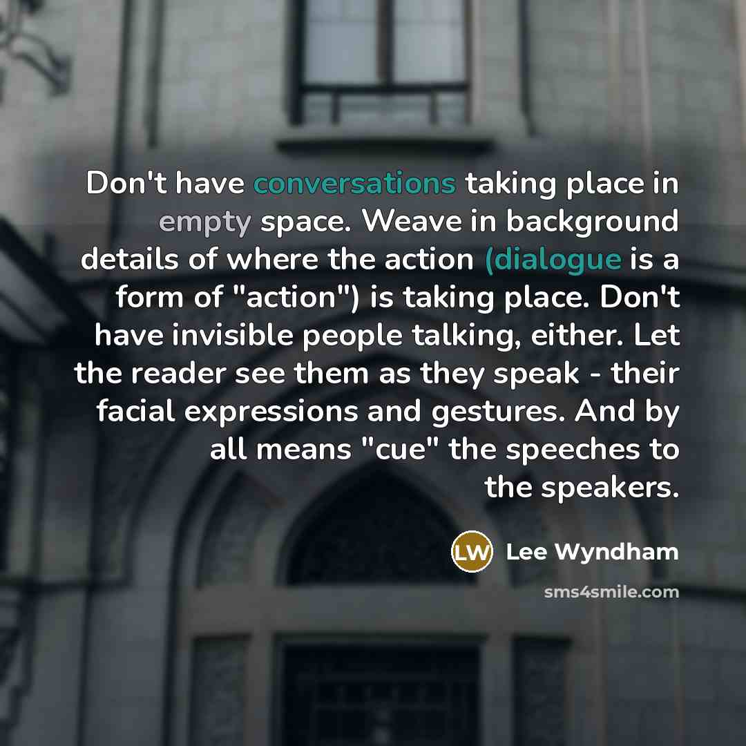 “Don't have conversations taking place in empty space. Weave in background details of where the action (dialogue is a form of "action") is taking place. Don't have invisible people talking, either. Let the reader see them as they speak - their facial expressions and gestures. And by all means "cue"…” quote by Lee Wyndham