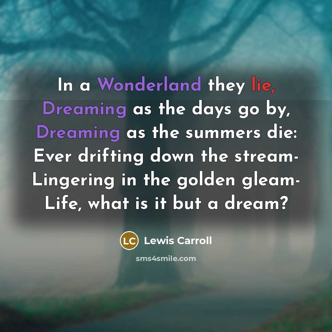 “In a Wonderland they lie, Dreaming as the days go by, Dreaming as the summers die: Ever drifting down the stream- Lingering in the golden gleam- Life, what is it but a dream?” quote by Lewis Carroll