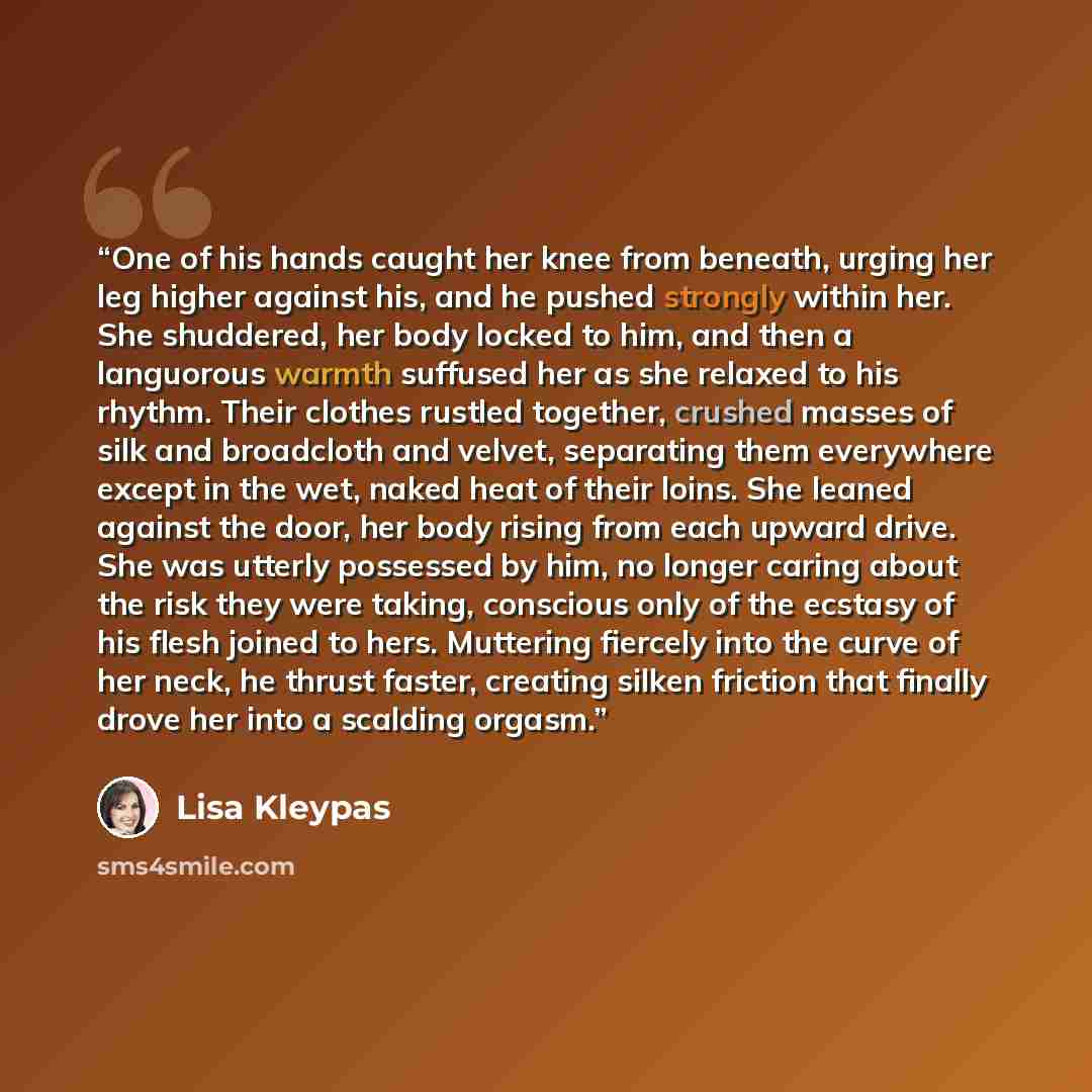“One of his hands caught her knee from beneath, urging her leg higher against his, and he pushed strongly within her. She shuddered, her body locked to him, and then a languorous warmth suffused her as she relaxed to his rhythm. Their clothes rustled together, crushed masses of silk and broadcloth…” quote by Lisa Kleypas