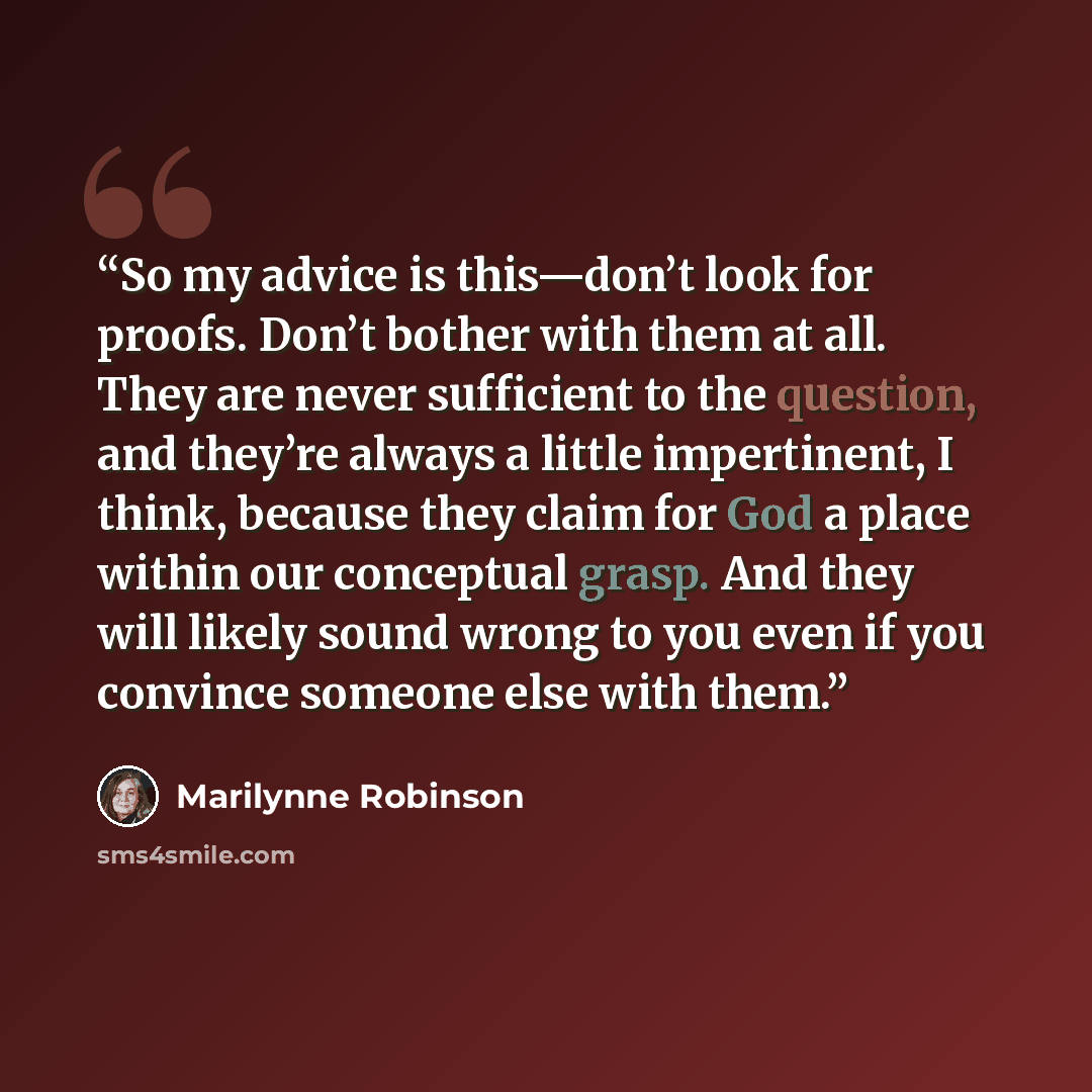 “So my advice is this—don’t look for proofs. Don’t bother with them at all. They are never sufficient to the question, and they’re always a little impertinent, I think, because they claim for God a place within our conceptual grasp. And they will likely sound wrong to you even if you convince…” quote by Marilynne Robinson