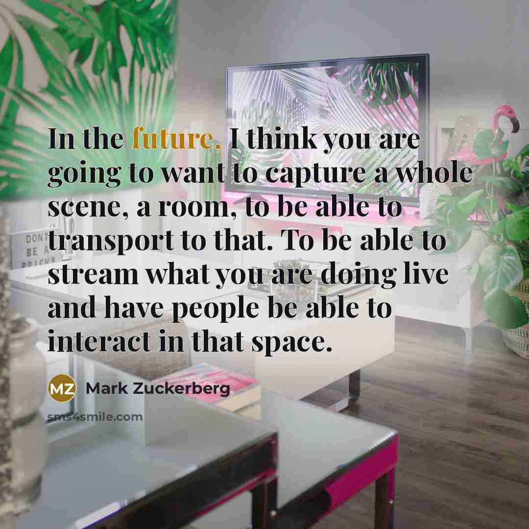 “In the future, I think you are going to want to capture a whole scene, a room, to be able to transport to that. To be able to stream what you are doing live and have people be able to interact in that space.” quote by Mark Zuckerberg
