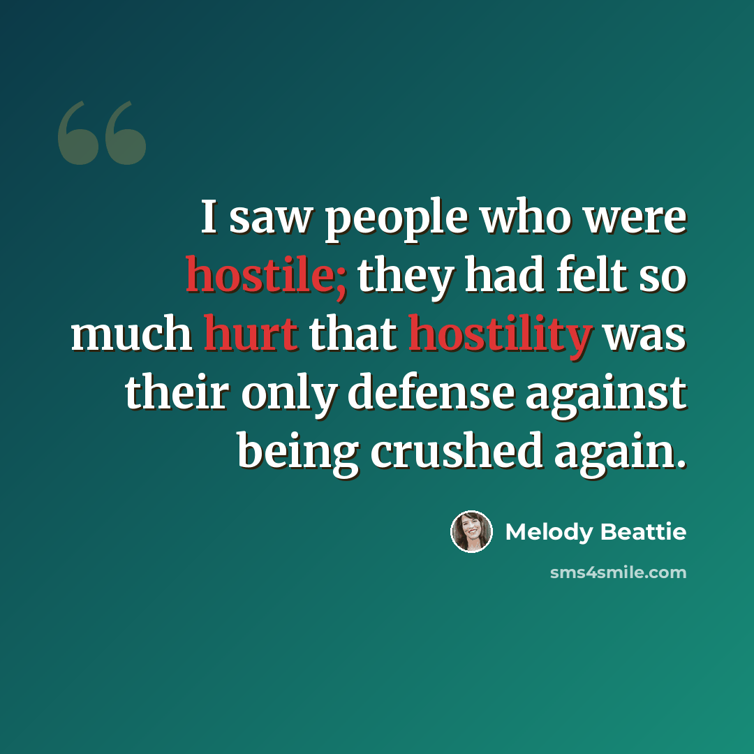 “I saw people who were hostile; they had felt so much hurt that hostility was their only defense against being crushed again.” quote by Melody Beattie
