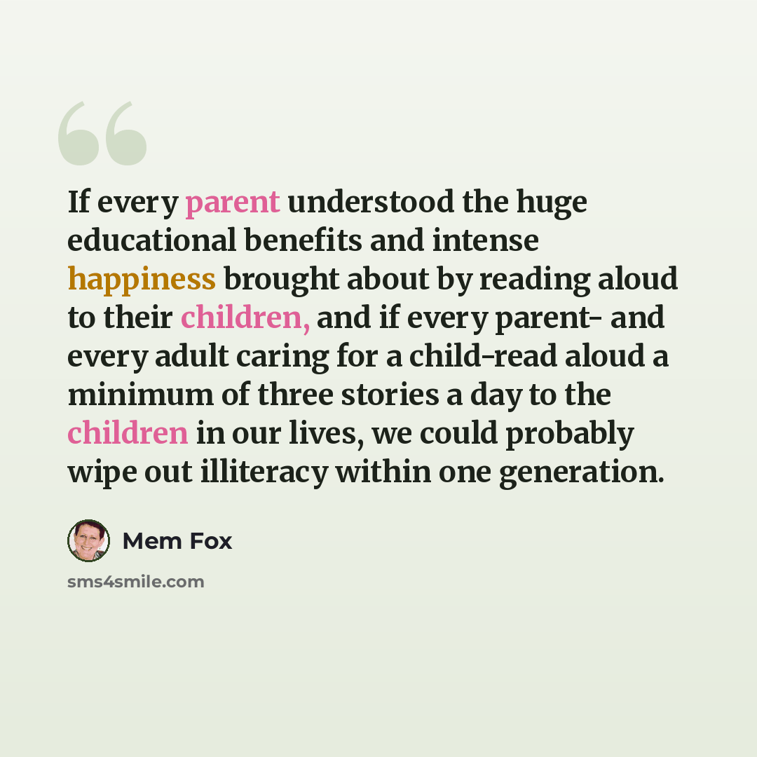 “If every parent understood the huge educational benefits and intense happiness brought about by reading aloud to their children, and if every parent- and every adult caring for a child-read aloud a minimum of three stories a day to the children in our lives, we could probably wipe out illiteracy…” quote by Mem Fox