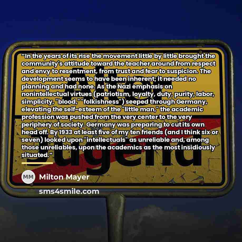 “In the years of its rise the movement little by little brought the community's attitude toward the teacher around from respect and envy to resentment, from trust and fear to suspicion. The development seems to have been inherent; it needed no planning and had none. As the Nazi emphasis on…” quote by Milton Mayer