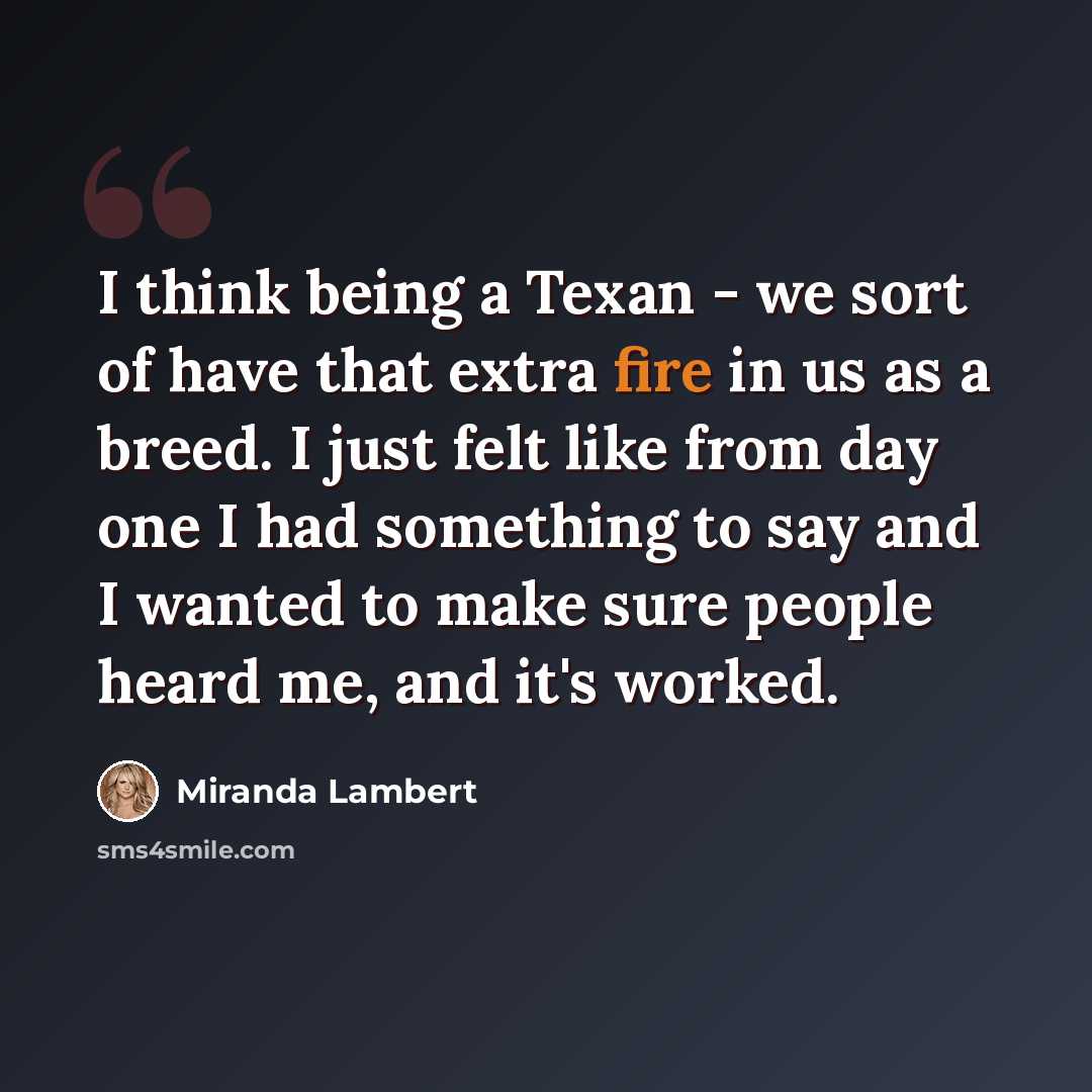 “I think being a Texan - we sort of have that extra fire in us as a breed. I just felt like from day one I had something to say and I wanted to make sure people heard me, and it's worked.” quote by Miranda Lambert