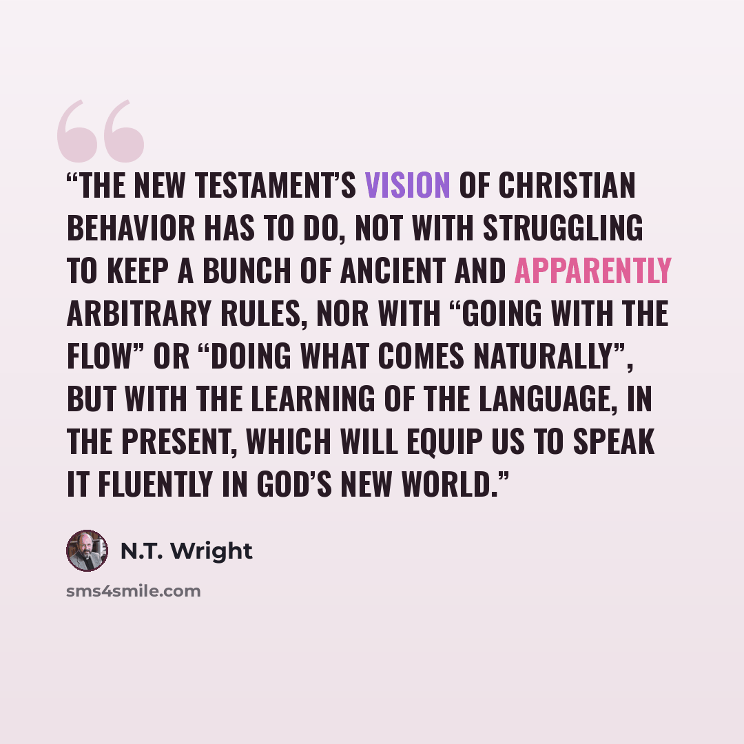 “The New Testament’s vision of Christian behavior has to do, not with struggling to keep a bunch of ancient and apparently arbitrary rules, nor with “going with the flow” or “doing what comes naturally”, but with the learning of the language, in the present, which will equip us to speak it fluently…” quote by N.T. Wright