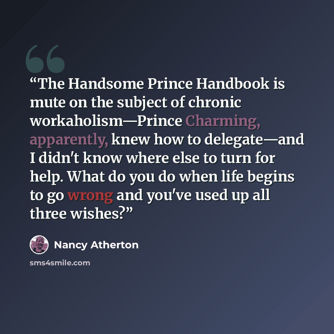 “The Handsome Prince Handbook is mute on the subject of chronic workaholism—Prince Charming, apparently, knew how to delegate—and I didn't know where else to turn for help. What do you do when life begins to go wrong and you've used up all three wishes?” quote by Nancy Atherton