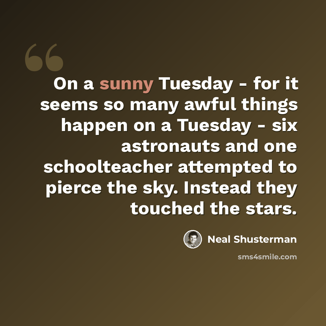 “On a sunny Tuesday - for it seems so many awful things happen on a Tuesday - six astronauts and one schoolteacher attempted to pierce the sky. Instead they touched the stars.” quote by Neal Shusterman