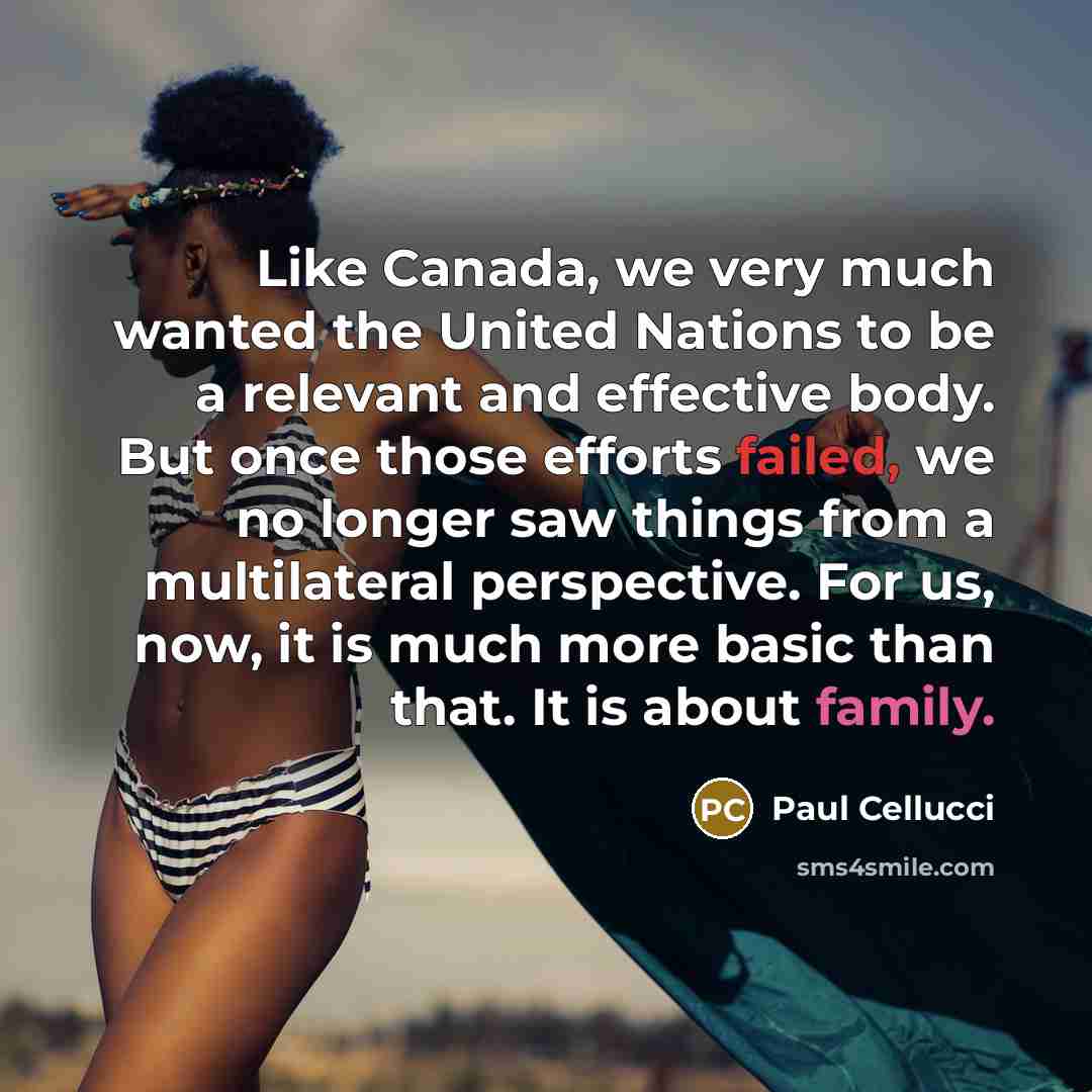 “Like Canada, we very much wanted the United Nations to be a relevant and effective body. But once those efforts failed, we no longer saw things from a multilateral perspective. For us, now, it is much more basic than that. It is about family.” quote by Paul Cellucci
