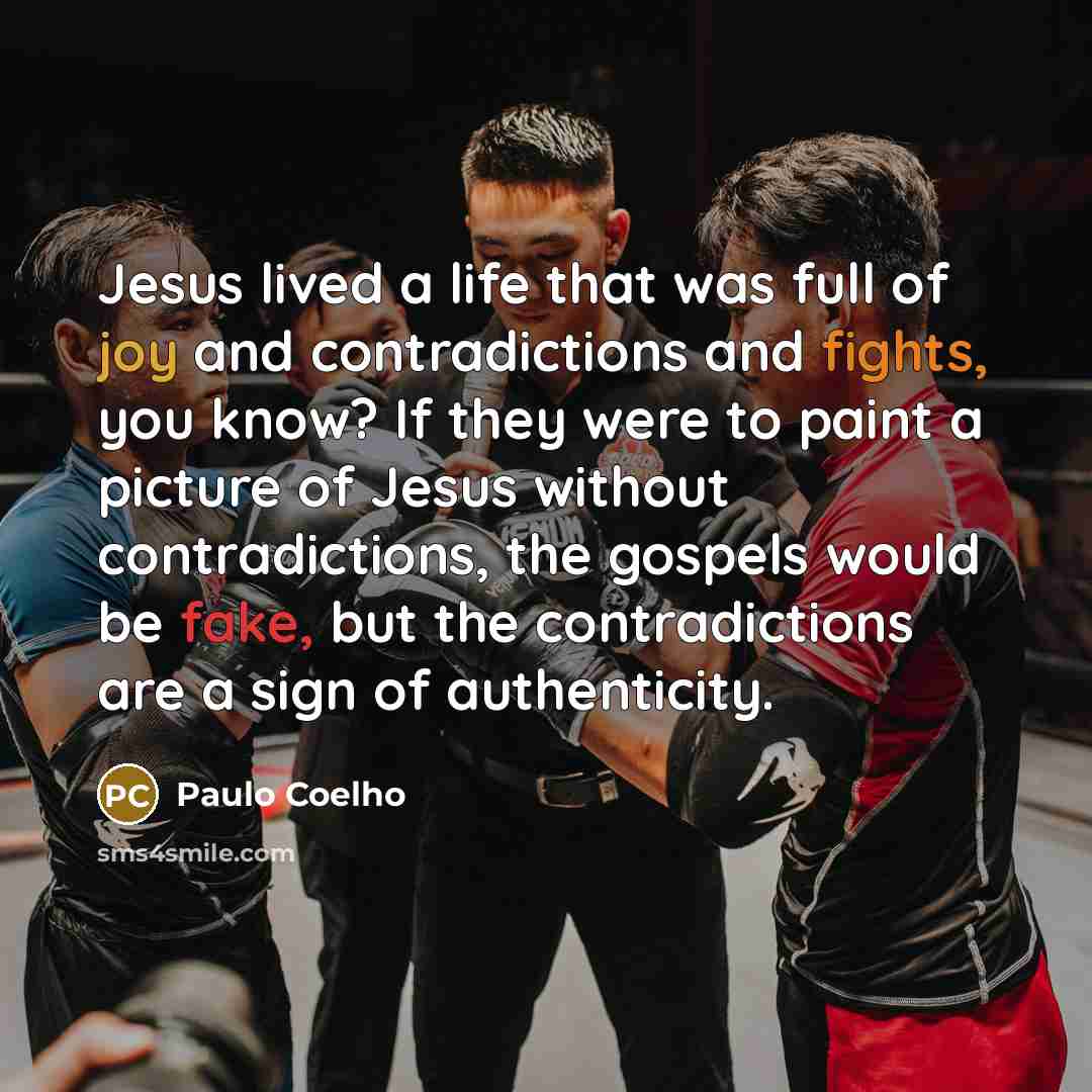 “Jesus lived a life that was full of joy and contradictions and fights, you know? If they were to paint a picture of Jesus without contradictions, the gospels would be fake, but the contradictions are a sign of authenticity.” quote by Paulo Coelho