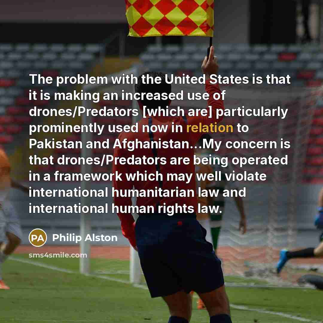 “The problem with the United States is that it is making an increased use of drones/Predators [which are] particularly prominently used now in relation to Pakistan and Afghanistan...My concern is that drones/Predators are being operated in a framework which may well violate international…” quote by Philip Alston
