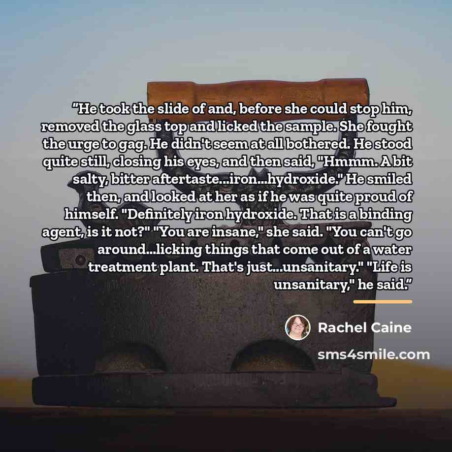 “He took the slide of and, before she could stop him, removed the glass top and licked the sample. She fought the urge to gag. He didn't seem at all bothered. He stood quite still, closing his eyes, and then said, "Hmmm. A bit salty, bitter aftertaste...iron...hydroxide." He smiled then, and looked…” quote by Rachel Caine