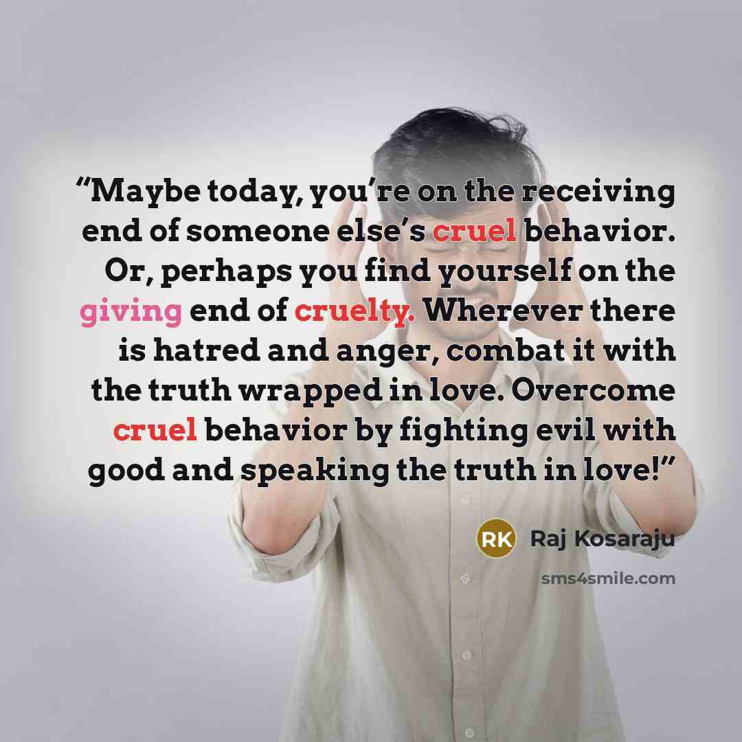 “Maybe today, you’re on the receiving end of someone else’s cruel behavior. Or, perhaps you find yourself on the giving end of cruelty. Wherever there is hatred and anger, combat it with the truth wrapped in love. Overcome cruel behavior by fighting evil with good and speaking the truth in love!” quote by Raj Kosaraju