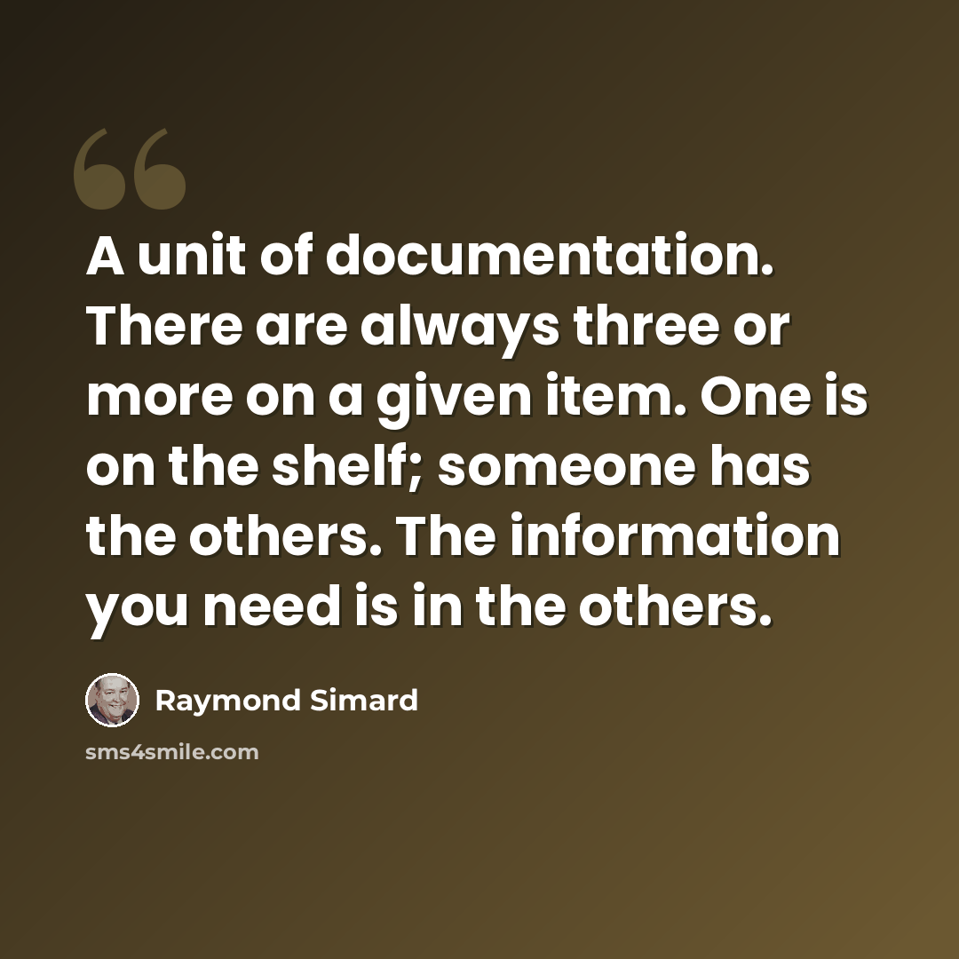 “A unit of documentation. There are always three or more on a given item. One is on the shelf; someone has the others. The information you need is in the others.” quote by Raymond Simard
