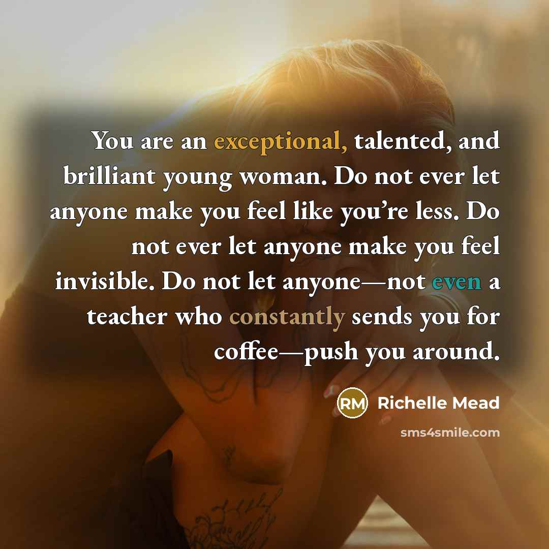 “You are an exceptional, talented, and brilliant young woman. Do not ever let anyone make you feel like you’re less. Do not ever let anyone make you feel invisible. Do not let anyone—not even a teacher who constantly sends you for coffee—push you around.” quote by Richelle Mead