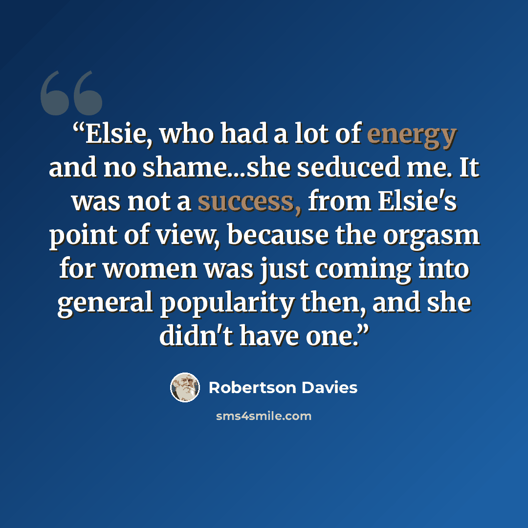 “Elsie, who had a lot of energy and no shame...she seduced me. It was not a success, from Elsie's point of view, because the orgasm for women was just coming into general popularity then, and she didn't have one.” quote by Robertson Davies