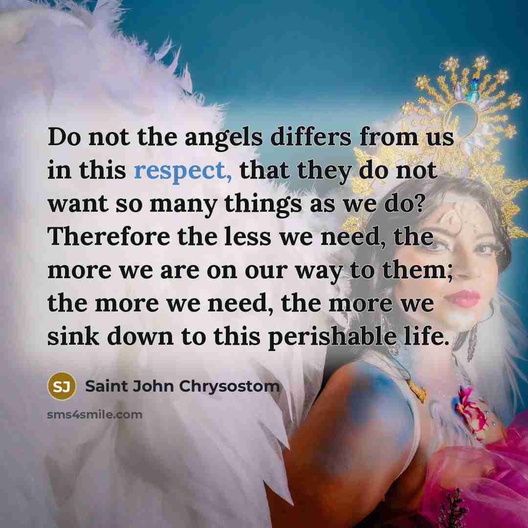 “Do not the angels differs from us in this respect, that they do not want so many things as we do? Therefore the less we need, the more we are on our way to them; the more we need, the more we sink down to this perishable life.” quote by Saint John Chrysostom