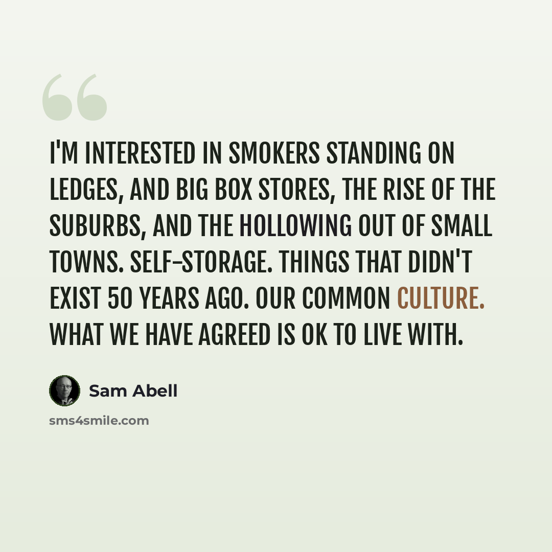 “I'm interested in smokers standing on ledges, and big box stores, the rise of the suburbs, and the hollowing out of small towns. Self-storage. Things that didn't exist 50 years ago. Our common culture. What we have agreed is OK to live with.” quote by Sam Abell