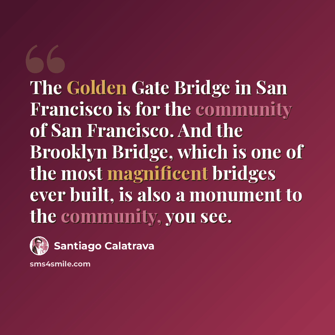 “The Golden Gate Bridge in San Francisco is for the community of San Francisco. And the Brooklyn Bridge, which is one of the most magnificent bridges ever built, is also a monument to the community, you see.” quote by Santiago Calatrava