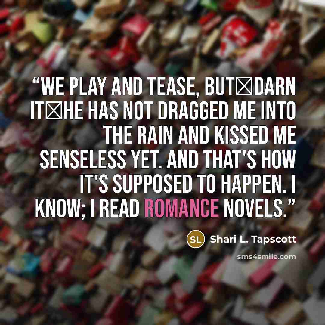 “We play and tease, but―darn it―he has not dragged me into the rain and kissed me senseless yet. And that's how it's supposed to happen. I know; I read romance novels.” quote by Shari L. Tapscott