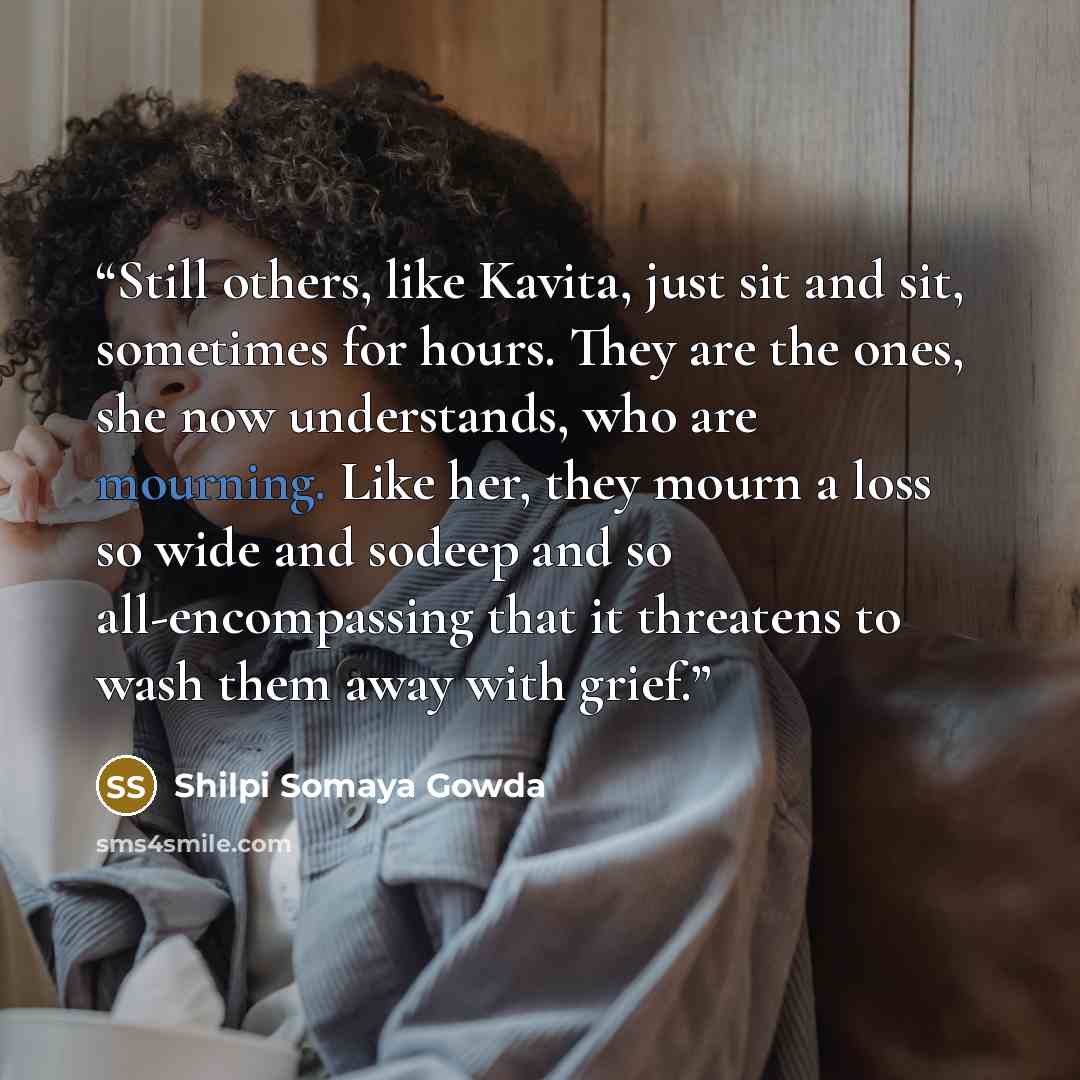 “Still others, like Kavita, just sit and sit, sometimes for hours. They are the ones, she now understands, who are mourning. Like her, they mourn a loss so wide and sodeep and so all-encompassing that it threatens to wash them away with grief.” quote by Shilpi Somaya Gowda