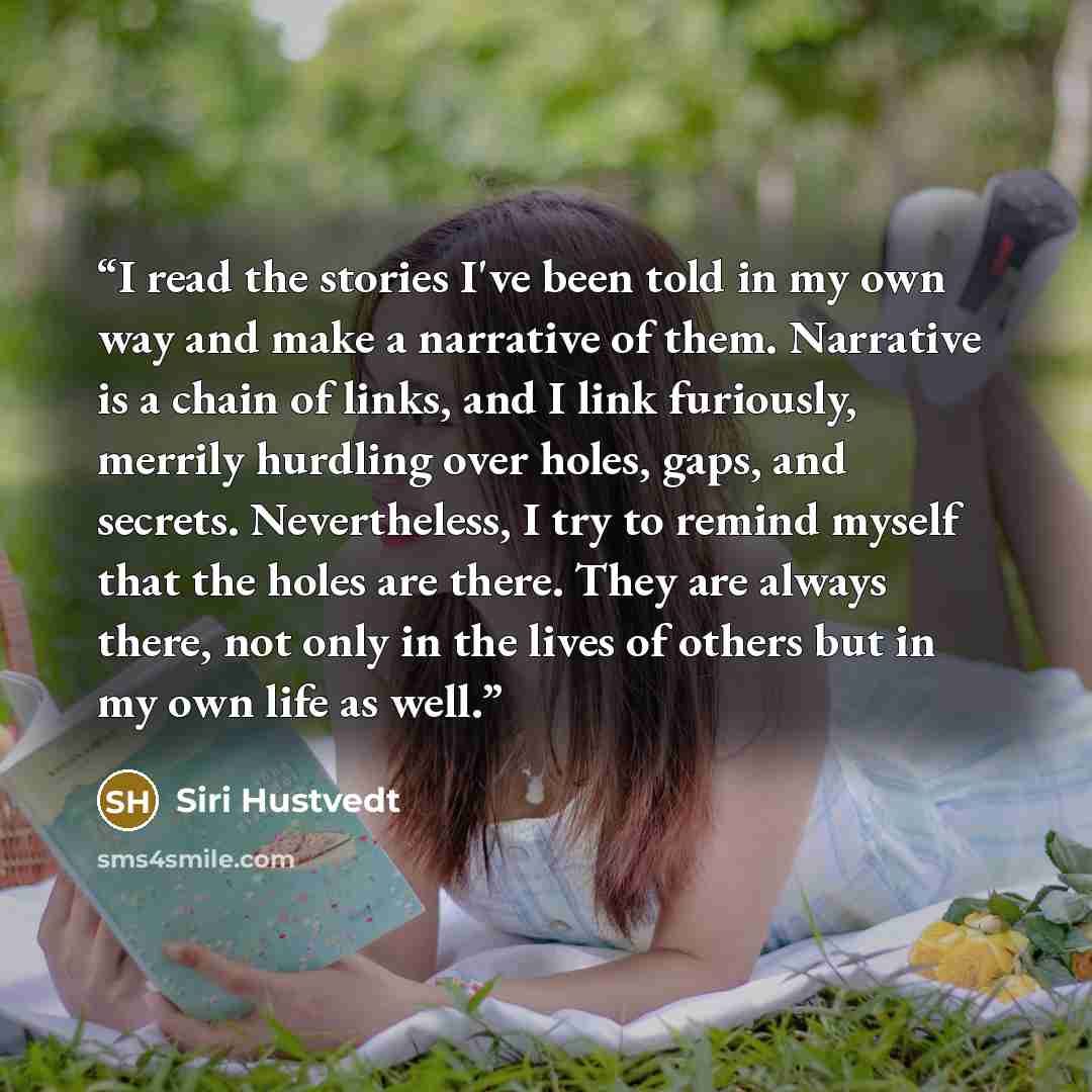 “I read the stories I've been told in my own way and make a narrative of them. Narrative is a chain of links, and I link furiously, merrily hurdling over holes, gaps, and secrets. Nevertheless, I try to remind myself that the holes are there. They are always there, not only in the lives of others…” quote by Siri Hustvedt