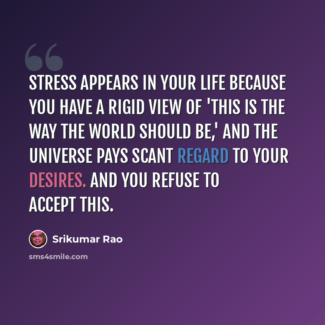 “Stress appears in your life because you have a rigid view of 'This is the way the world should be,' and the Universe pays scant regard to your desires. And you refuse to accept this.” quote by Srikumar Rao