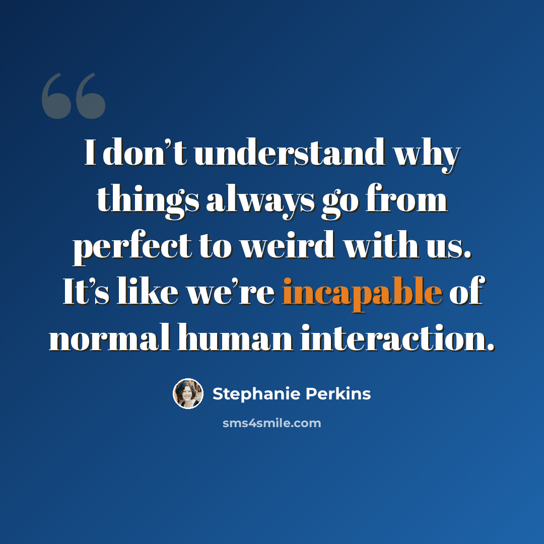 “I don’t understand why things always go from perfect to weird with us. It’s like we’re incapable of normal human interaction.” quote by Stephanie Perkins