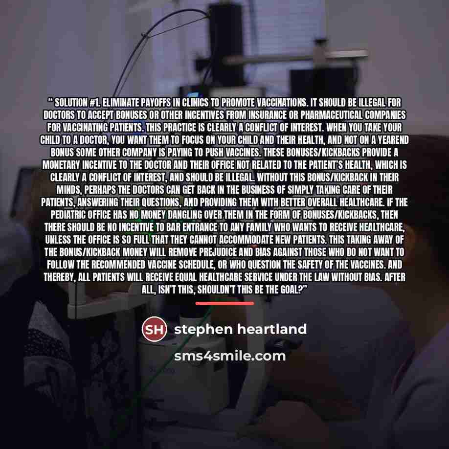 “Solution #1. ELIMINATE PAYOFFS IN CLINICS TO PROMOTE VACCINATIONS. It should be illegal for doctors to accept bonuses or other incentives from insurance or pharmaceutical companies for vaccinating patients. This practice is clearly a conflict of interest. When you take your child to a doctor, you…” quote by stephen heartland