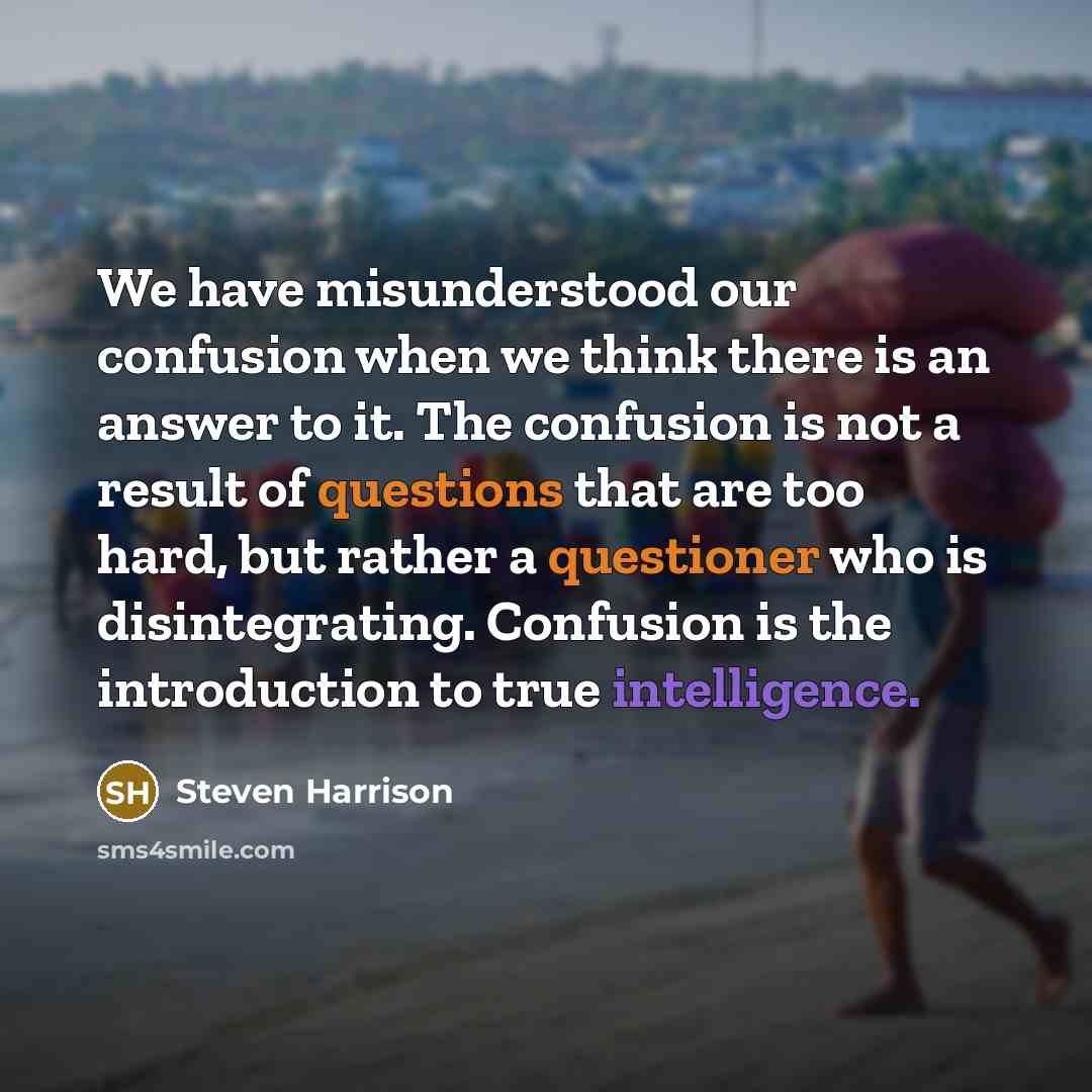 “We have misunderstood our confusion when we think there is an answer to it. The confusion is not a result of questions that are too hard, but rather a questioner who is disintegrating. Confusion is the introduction to true intelligence.” quote by Steven Harrison