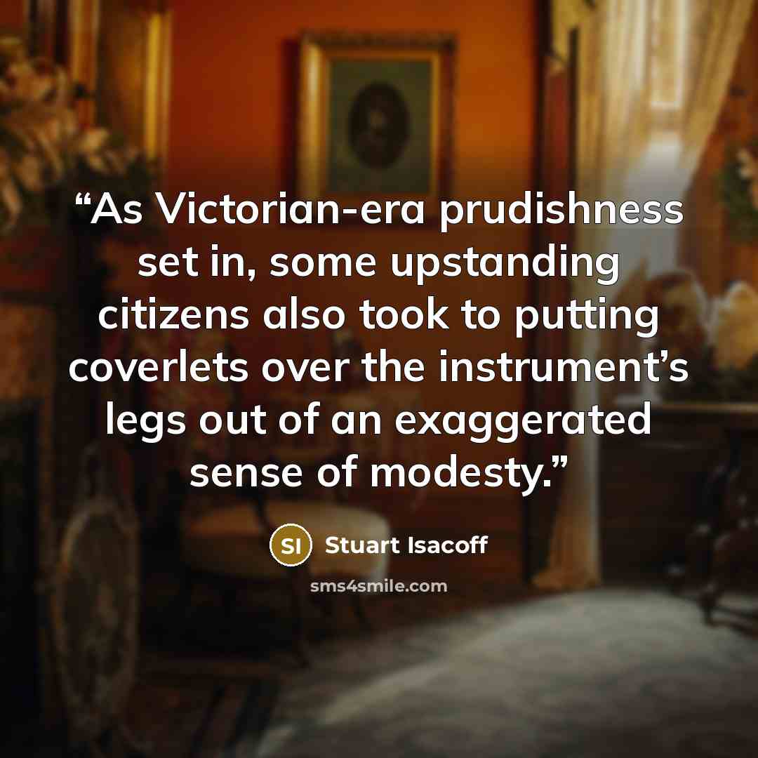 “As Victorian-era prudishness set in, some upstanding citizens also took to putting coverlets over the instrument’s legs out of an exaggerated sense of modesty.” quote by Stuart Isacoff