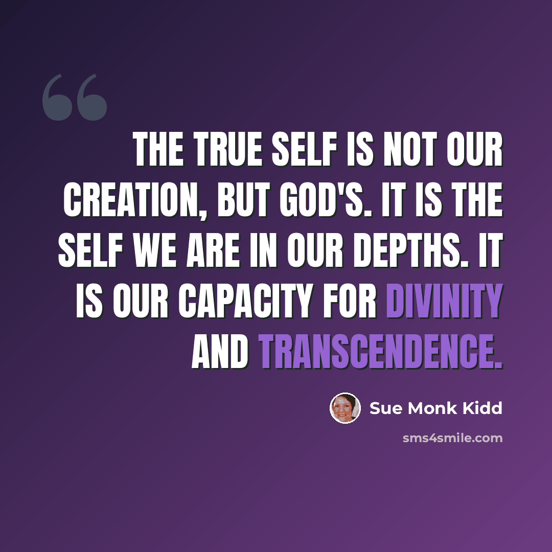 “The True Self is not our creation, but God's. It is the self we are in our depths. It is our capacity for divinity and transcendence.” quote by Sue Monk Kidd