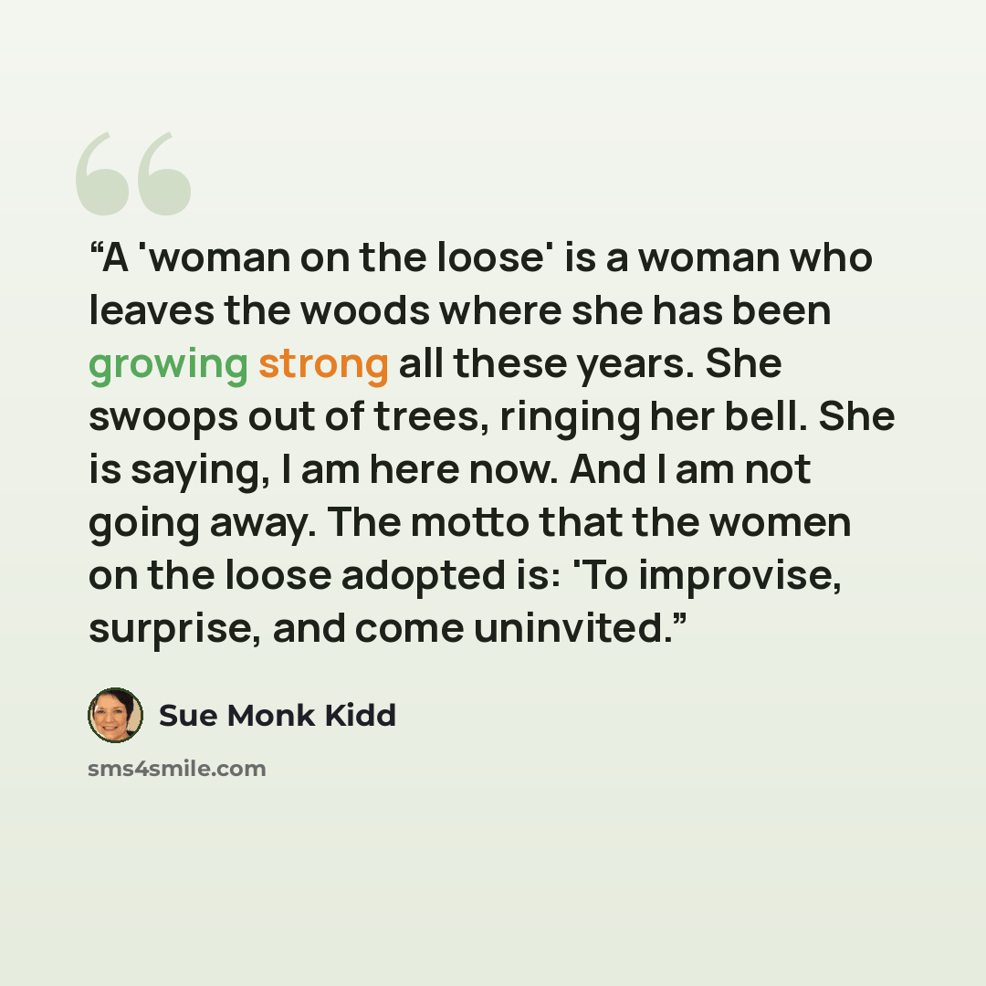 “A 'woman on the loose' is a woman who leaves the woods where she has been growing strong all these years. She swoops out of trees, ringing her bell. She is saying, I am here now. And I am not going away. The motto that the women on the loose adopted is: 'To improvise, surprise, and come uninvited.” quote by Sue Monk Kidd